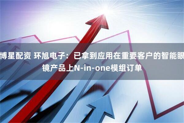 博星配资 环旭电子：已拿到应用在重要客户的智能眼镜产品上N-in-one模组订单