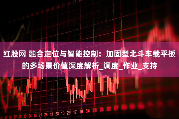 红股网 融合定位与智能控制：加固型北斗车载平板的多场景价值深度解析_调度_作业_支持