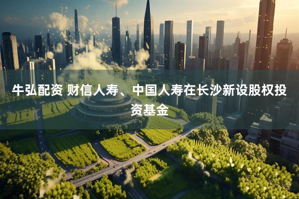 牛弘配资 财信人寿、中国人寿在长沙新设股权投资基金