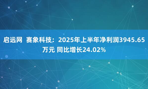 启远网  赛象科技：2025年上半年净利润3945.65万元 同比增长24.02%