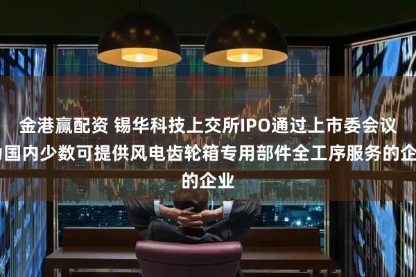 金港赢配资 锡华科技上交所IPO通过上市委会议 为国内少数可提供风电齿轮箱专用部件全工序服务的企业