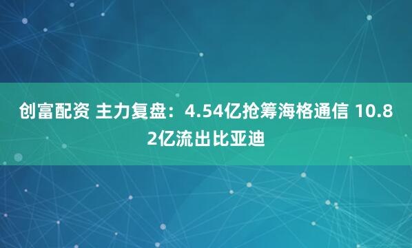 创富配资 主力复盘：4.54亿抢筹海格通信 10.82亿流出比亚迪