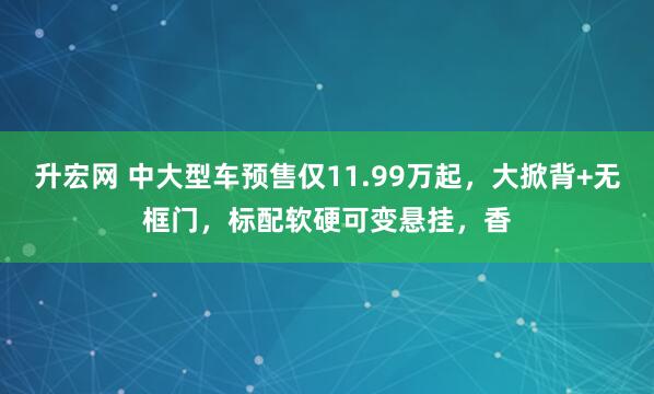 升宏网 中大型车预售仅11.99万起，大掀背+无框门，标配软硬可变悬挂，香