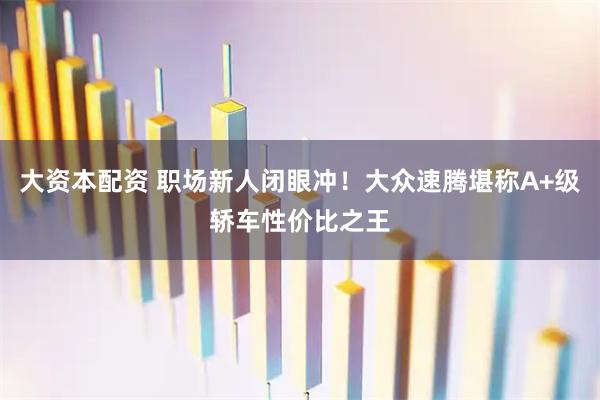 大资本配资 职场新人闭眼冲！大众速腾堪称A+级轿车性价比之王