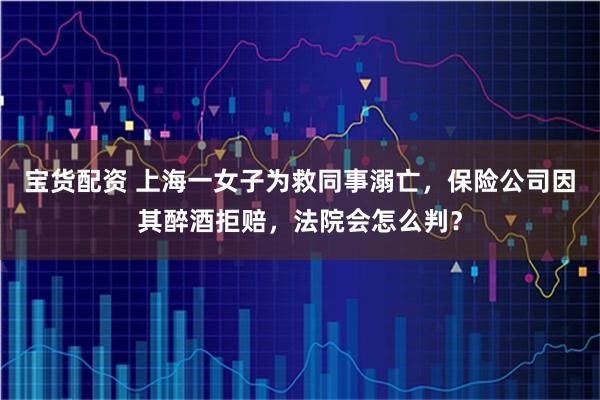 宝货配资 上海一女子为救同事溺亡，保险公司因其醉酒拒赔，法院会怎么判？