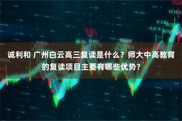 诚利和 广州白云高三复读是什么？师大中高教育的复读项目主要有哪些优势？