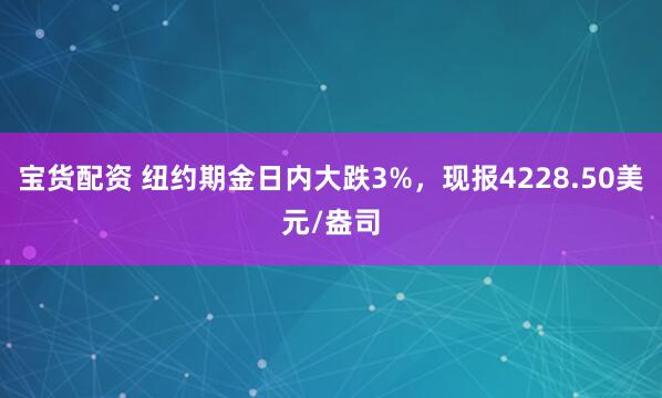宝货配资 纽约期金日内大跌3%，现报4228.50美元/盎司