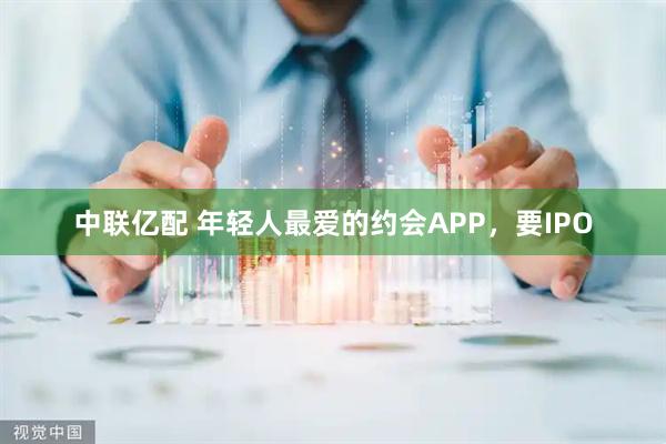 中联亿配 年轻人最爱的约会APP，要IPO