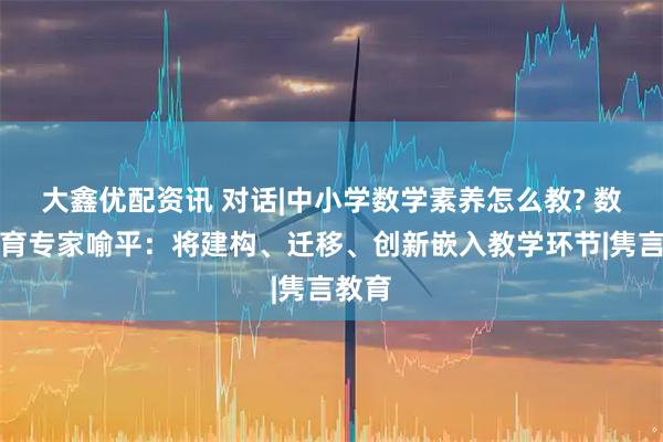 大鑫优配资讯 对话|中小学数学素养怎么教? 数学教育专家喻平：将建构、迁移、创新嵌入教学环节|隽言教育