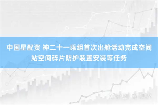 中国星配资 神二十一乘组首次出舱活动完成空间站空间碎片防护装置安装等任务