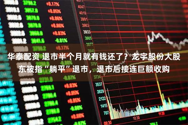 华泰配资 退市半个月就有钱还了？龙宇股份大股东被指“躺平”退市，退市后接连巨额收购