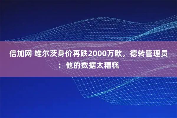 倍加网 维尔茨身价再跌2000万欧，德转管理员：他的数据太糟糕
