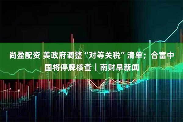 尚盈配资 美政府调整“对等关税”清单；合富中国将停牌核查｜南财早新闻