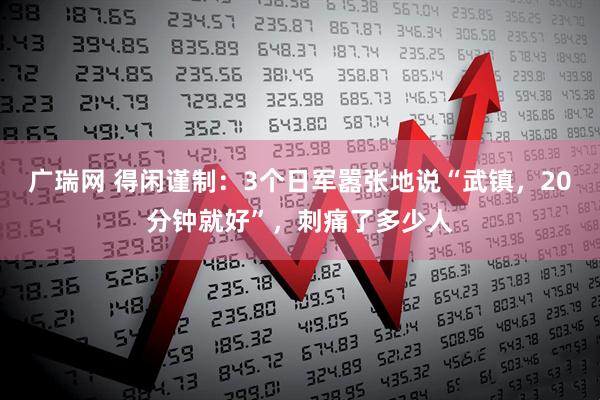 广瑞网 得闲谨制：3个日军嚣张地说“武镇，20分钟就好”，刺痛了多少人