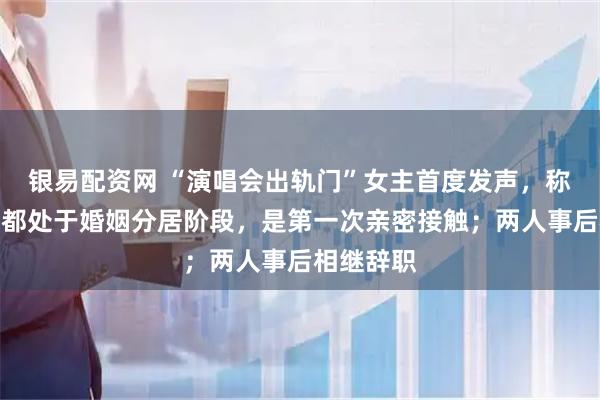 银易配资网 “演唱会出轨门”女主首度发声，称两人当时都处于婚姻分居阶段，是第一次亲密接触；两人事后相继辞职