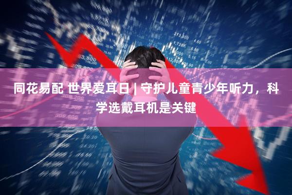 同花易配 世界爱耳日 | 守护儿童青少年听力，科学选戴耳机是关键