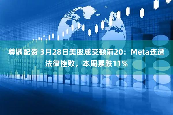 尊鼎配资 3月28日美股成交额前20：Meta连遭法律挫败，本周累跌11%